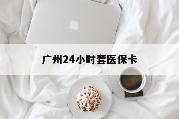 南昌广州24小时套医保卡(广州哪里有套医保卡地方)
