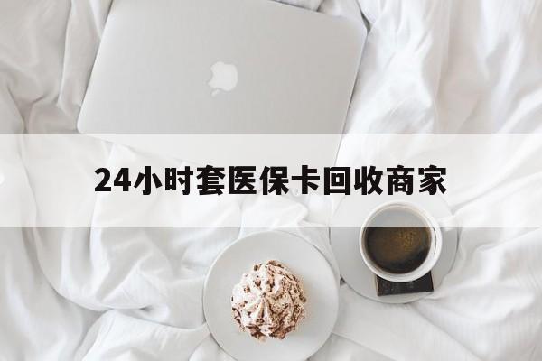 南昌24小时套医保卡回收商家(24小时套医保卡回收商家会知道吗)