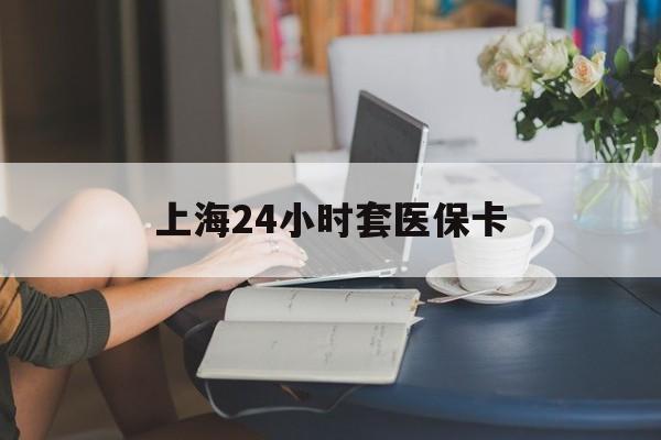 南昌上海24小时套医保卡(上海套医保卡一般几个点)